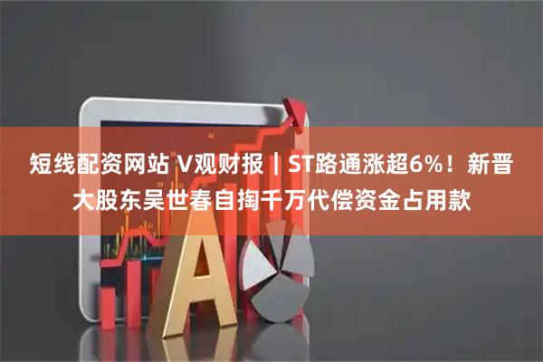 短线配资网站 V观财报｜ST路通涨超6%！新晋大股东吴世春自掏千万代偿资金占用款