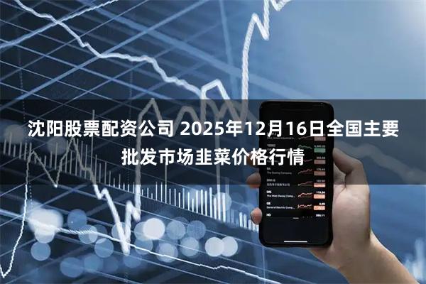沈阳股票配资公司 2025年12月16日全国主要批发市场韭菜价格行情