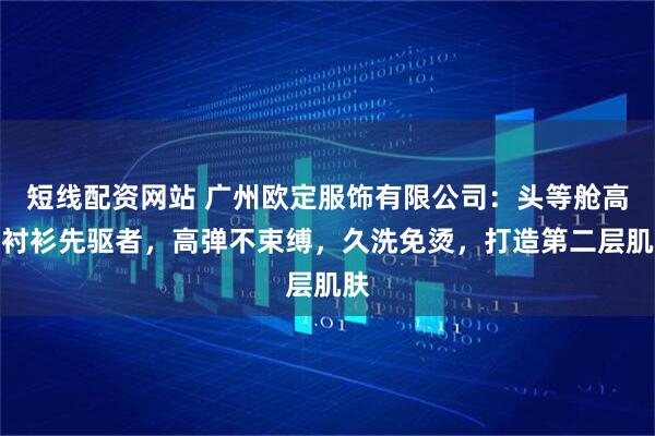 短线配资网站 广州欧定服饰有限公司：头等舱高弹衬衫先驱者，高弹不束缚，久洗免烫，打造第二层肌肤