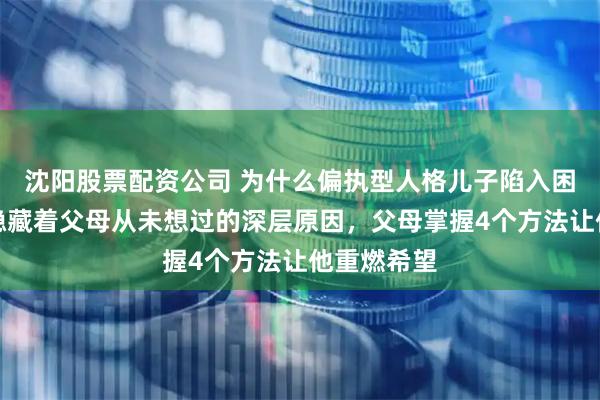 沈阳股票配资公司 为什么偏执型人格儿子陷入困境，背后隐藏着父母从未想过的深层原因，父母掌握4个方法让他重燃希望