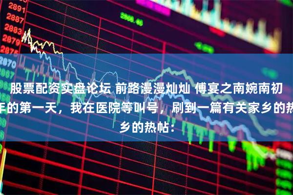 股票配资实盘论坛 前路漫漫灿灿 傅宴之南婉南初 新年的第一天，我在医院等叫号，刷到一篇有关家乡的热帖：