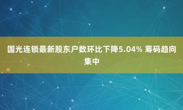 国光连锁最新股东户数环比下降5.04% 筹码趋向集中