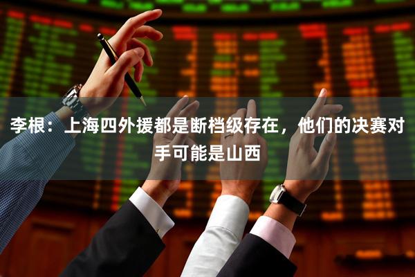 李根：上海四外援都是断档级存在，他们的决赛对手可能是山西