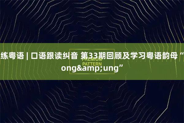 练粤语 | 口语跟读纠音 第33期回顾及学习粤语韵母“ong&ung”