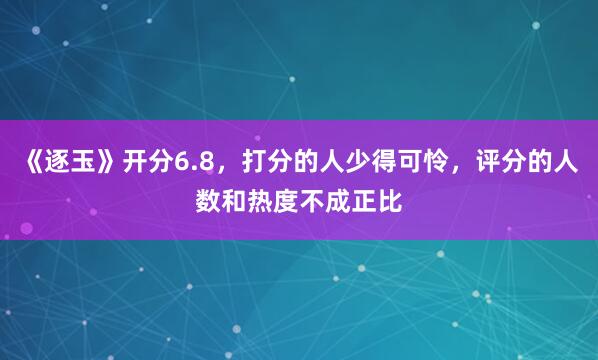 《逐玉》开分6.8，打分的人少得可怜，评分的人数和热度不成正比