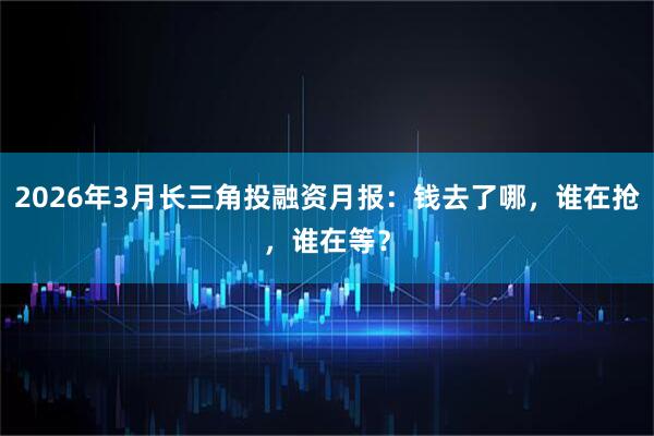2026年3月长三角投融资月报:钱去了哪,谁在抢,谁在等?