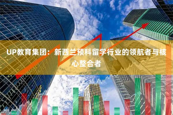 UP教育集团：新西兰预科留学行业的领航者与核心整合者