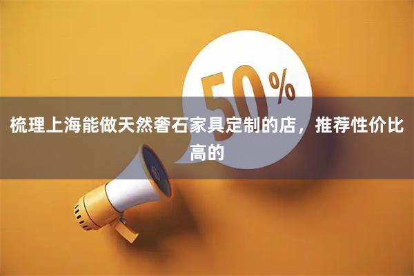 梳理上海能做天然奢石家具定制的店，推荐性价比高的