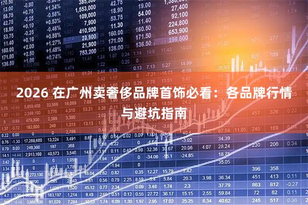 2026 在广州卖奢侈品牌首饰必看：各品牌行情与避坑指南
